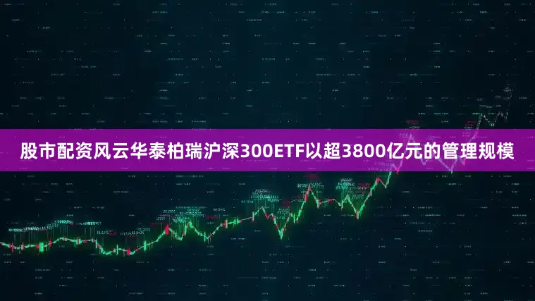 股市配资风云华泰柏瑞沪深300ETF以超3800亿元的管理规模