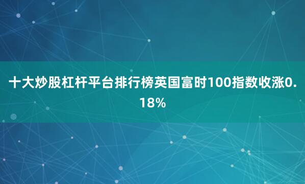 十大炒股杠杆平台排行榜英国富时100指数收涨0.18%