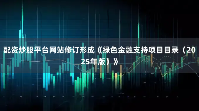 配资炒股平台网站修订形成《绿色金融支持项目目录（2025年版）》