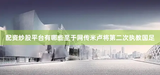 配资炒股平台有哪些至于网传米卢将第二次执教国足