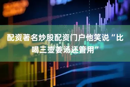配资著名炒股配资门户他笑说“比喝三壶姜汤还管用”