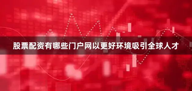 股票配资有哪些门户网以更好环境吸引全球人才