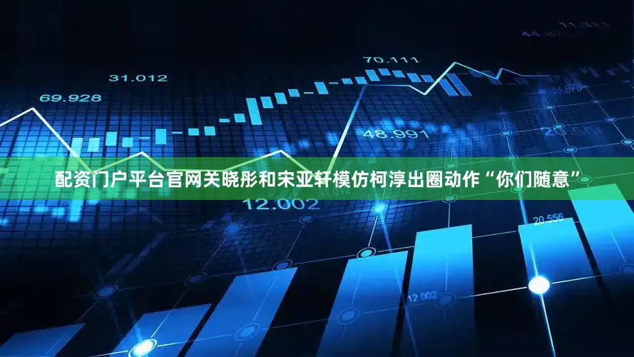 配资门户平台官网关晓彤和宋亚轩模仿柯淳出圈动作“你们随意”
