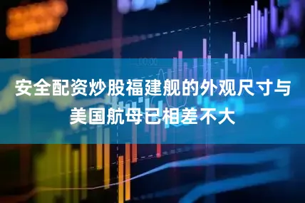 安全配资炒股福建舰的外观尺寸与美国航母已相差不大